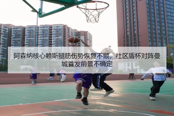 阿森纳核心赖斯腿筋伤势恢复不顺，社区盾杯对阵曼城首发前景不确定